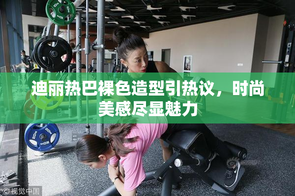 迪丽热巴裸色造型引热议，时尚美感尽显魅力