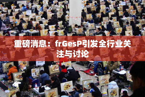 重磅消息：frGesP引发全行业关注与讨论