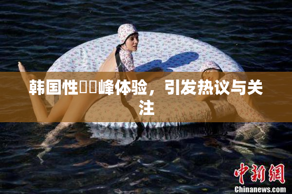 韩国性愛巔峰体验，引发热议与关注