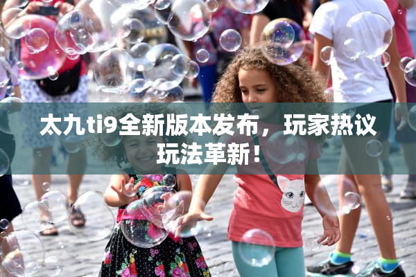 太九ti9全新版本发布，玩家热议玩法革新！
