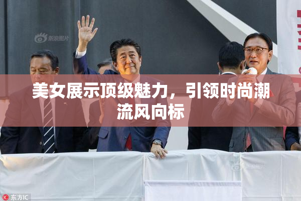 美女展示顶级魅力，引领时尚潮流风向标