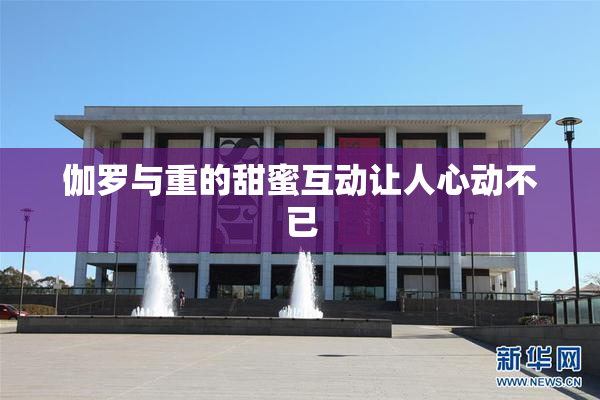 伽罗与重的甜蜜互动让人心动不已