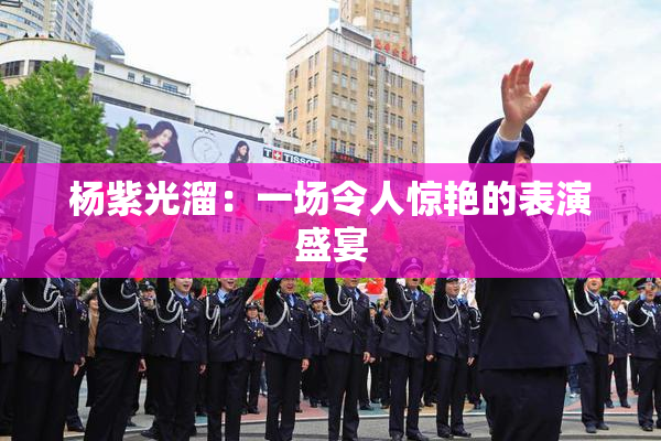 杨紫光溜：一场令人惊艳的表演盛宴