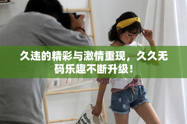 久违的精彩与激情重现，久久无码乐趣不断升级！