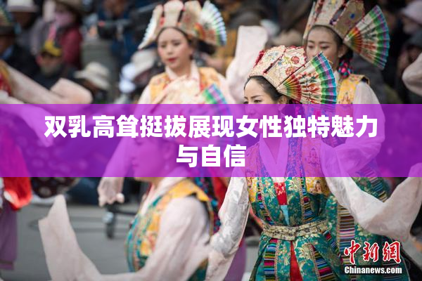 双乳高耸挺拔展现女性独特魅力与自信