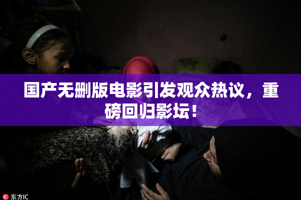 国产无删版电影引发观众热议，重磅回归影坛！