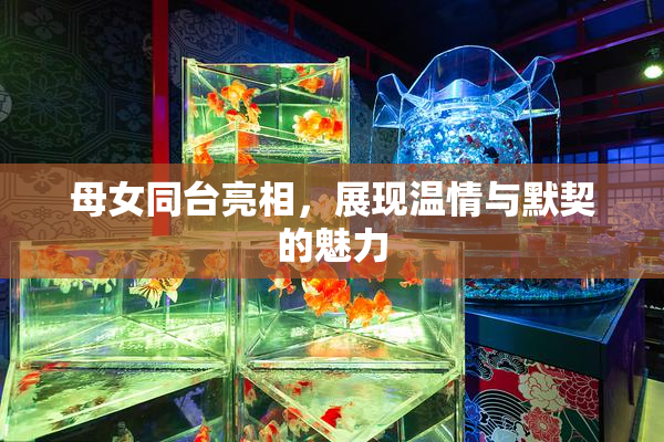 母女同台亮相，展现温情与默契的魅力