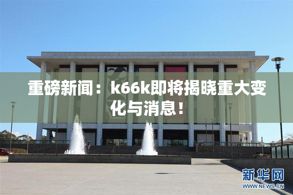 重磅新闻：k66k即将揭晓重大变化与消息！