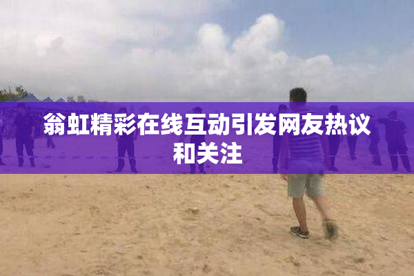 翁虹精彩在线互动引发网友热议和关注