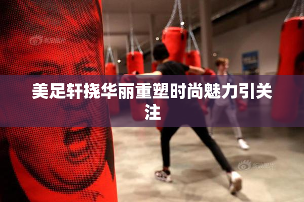 美足轩挠华丽重塑时尚魅力引关注