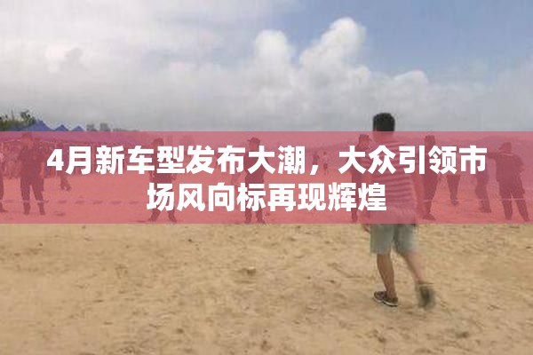 4月新车型发布大潮，大众引领市场风向标再现辉煌