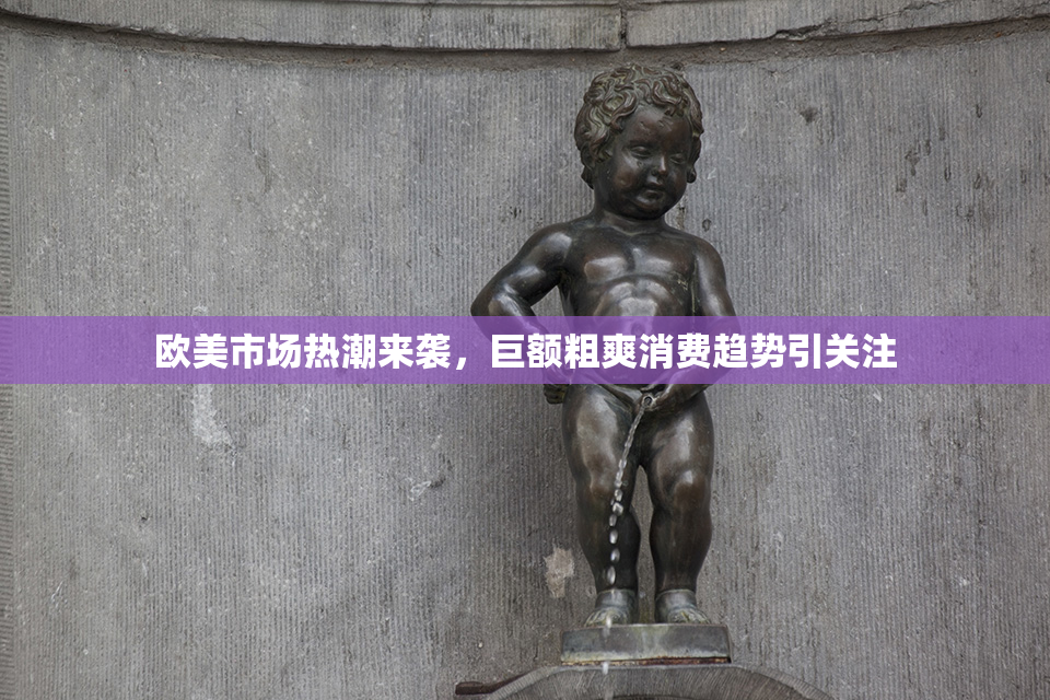欧美市场热潮来袭，巨额粗爽消费趋势引关注