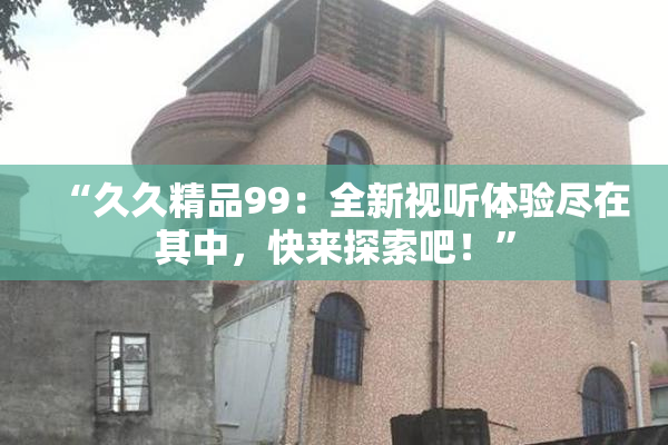 “久久精品99：全新视听体验尽在其中，快来探索吧！”
