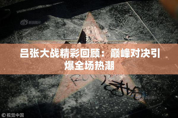 吕张大战精彩回顾：巅峰对决引爆全场热潮