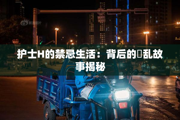 护士H的禁忌生活：背后的婬乱故事揭秘