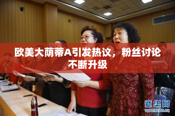 欧美大荫蒂A引发热议，粉丝讨论不断升级