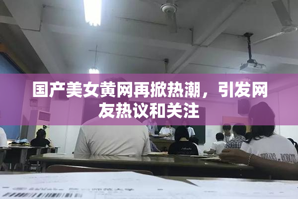 国产美女黄网再掀热潮，引发网友热议和关注