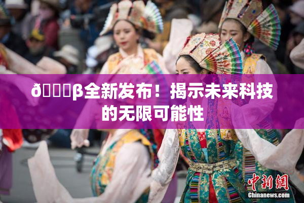 🔞β全新发布！揭示未来科技的无限可能性