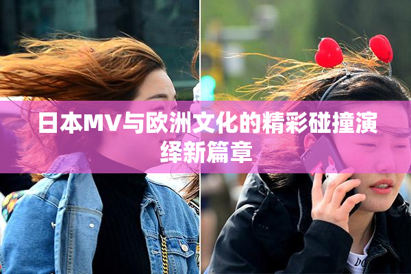 日本MV与欧洲文化的精彩碰撞演绎新篇章