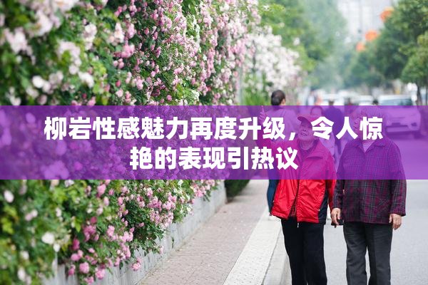 柳岩性感魅力再度升级，令人惊艳的表现引热议
