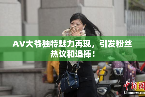 AV大爷独特魅力再现，引发粉丝热议和追捧！
