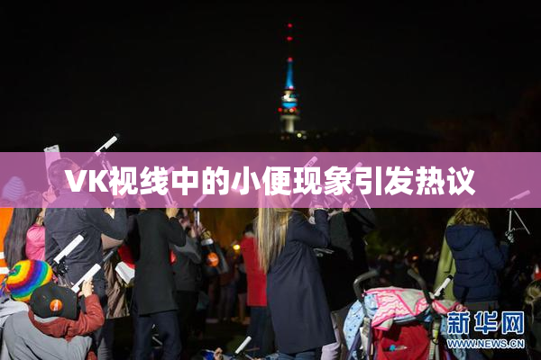 VK视线中的小便现象引发热议