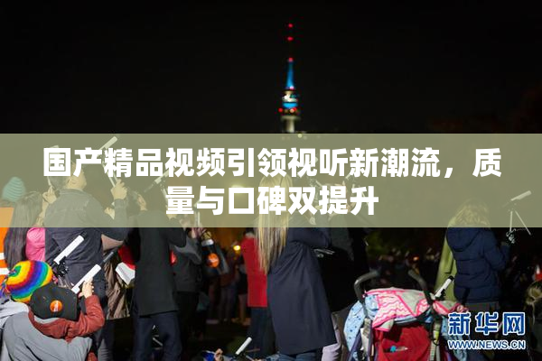 国产精品视频引领视听新潮流，质量与口碑双提升
