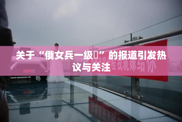 关于“俄女兵一级婬”的报道引发热议与关注