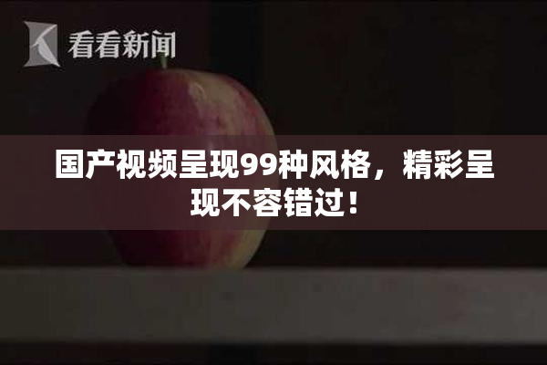 国产视频呈现99种风格，精彩呈现不容错过！