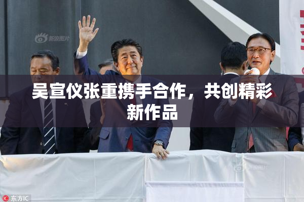 吴宣仪张重携手合作，共创精彩新作品