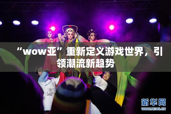 “wow亚”重新定义游戏世界，引领潮流新趋势
