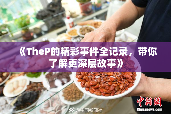 《TheP的精彩事件全记录，带你了解更深层故事》