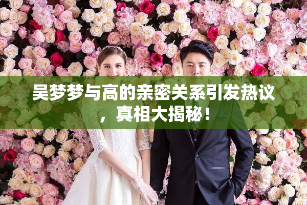 吴梦梦与高的亲密关系引发热议，真相大揭秘！