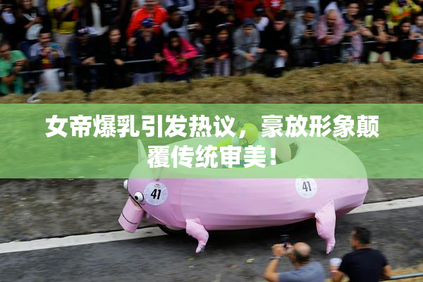 女帝爆乳引发热议，豪放形象颠覆传统审美！