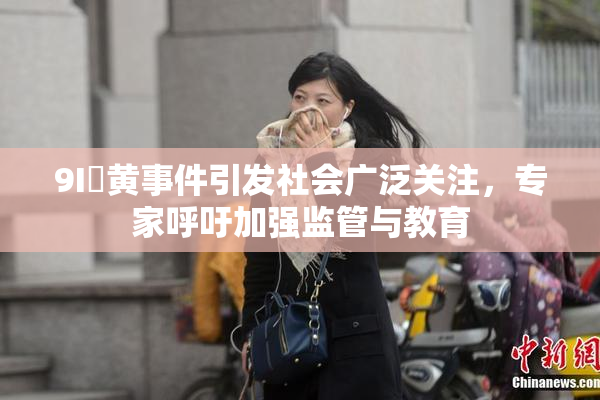 9I婬黄事件引发社会广泛关注，专家呼吁加强监管与教育