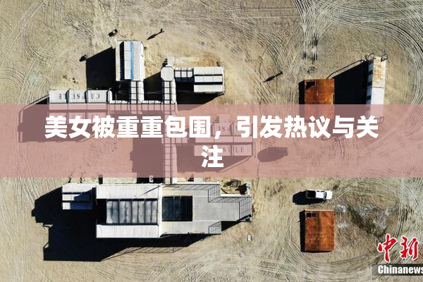 美女被重重包围，引发热议与关注