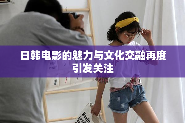 日韩电影的魅力与文化交融再度引发关注
