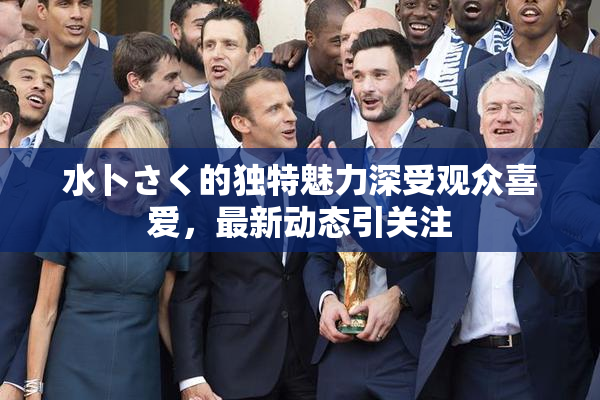 水卜さく的独特魅力深受观众喜爱，最新动态引关注