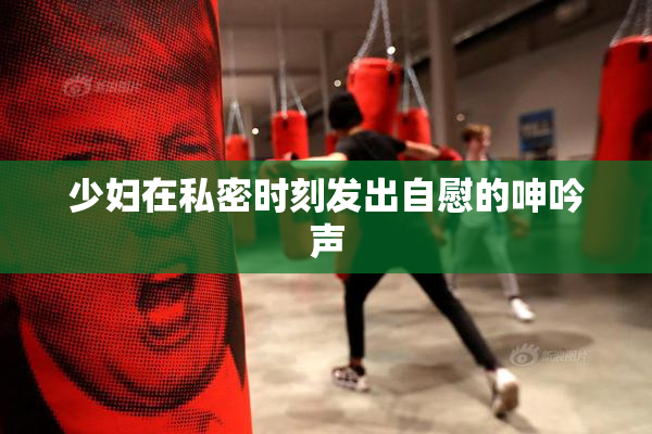 少妇在私密时刻发出自慰的呻吟声
