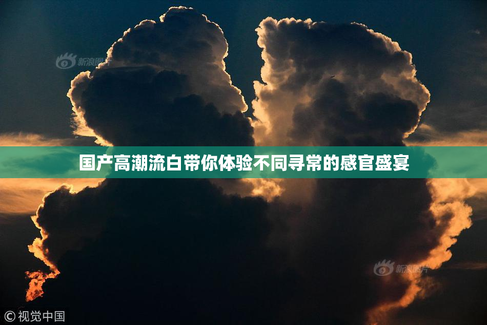 国产高潮流白带你体验不同寻常的感官盛宴