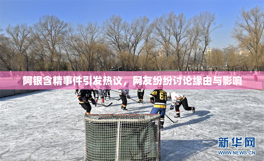 阿银含精事件引发热议，网友纷纷讨论缘由与影响