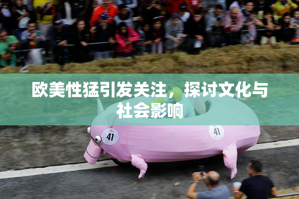 欧美性猛引发关注，探讨文化与社会影响