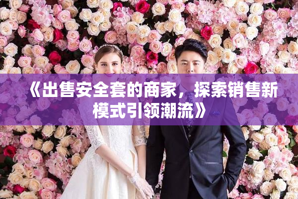 《出售安全套的商家，探索销售新模式引领潮流》