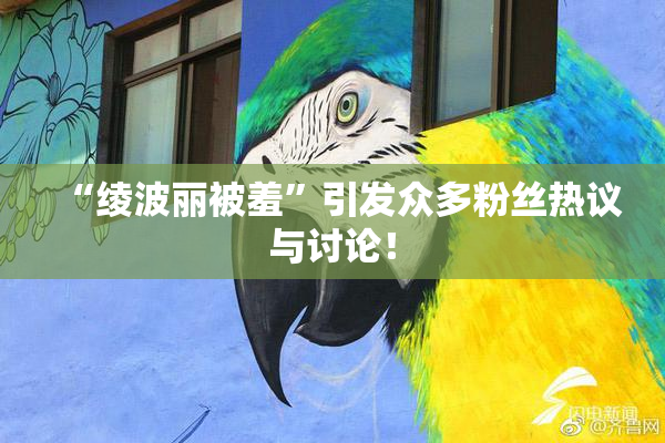 “绫波丽被羞”引发众多粉丝热议与讨论！