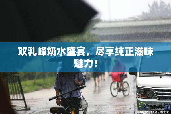 双乳峰奶水盛宴，尽享纯正滋味魅力！