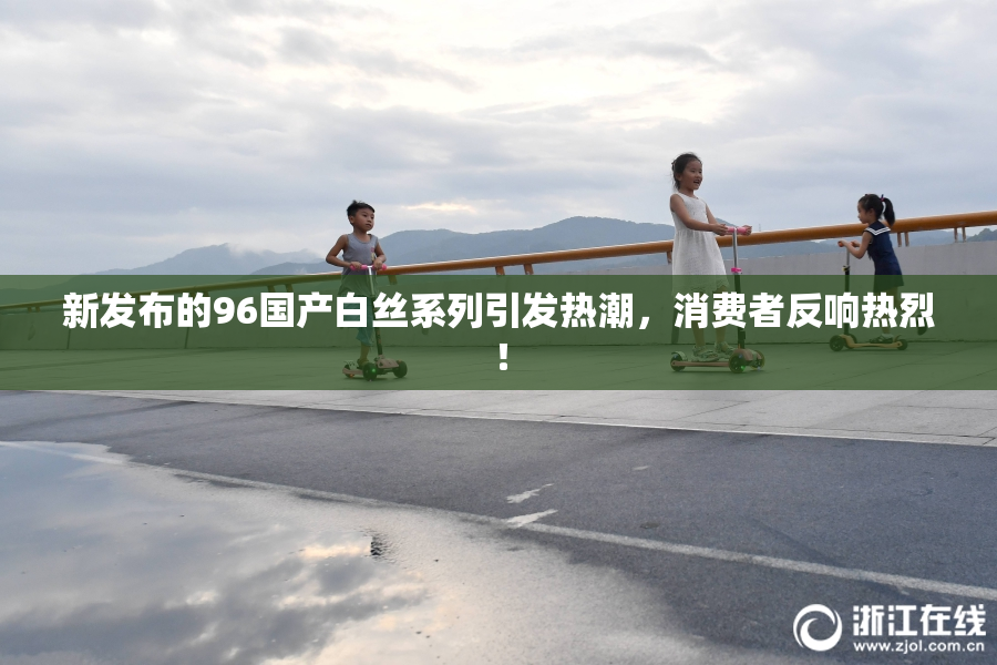 新发布的96国产白丝系列引发热潮，消费者反响热烈！