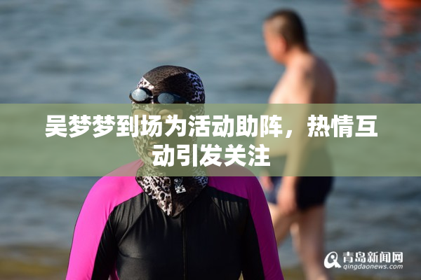 吴梦梦到场为活动助阵，热情互动引发关注