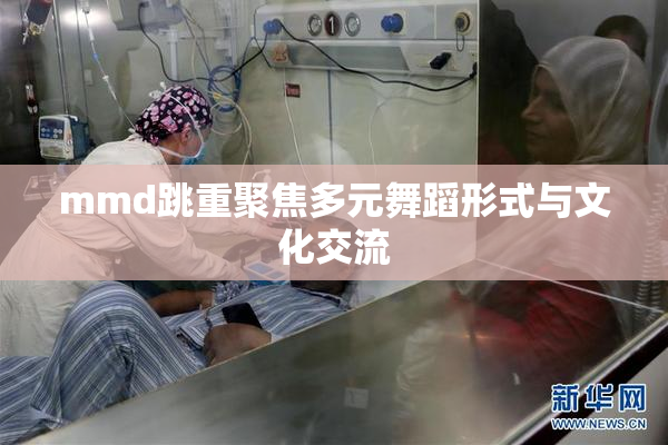 mmd跳重聚焦多元舞蹈形式与文化交流