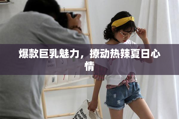 爆款巨乳魅力，撩动热辣夏日心情
