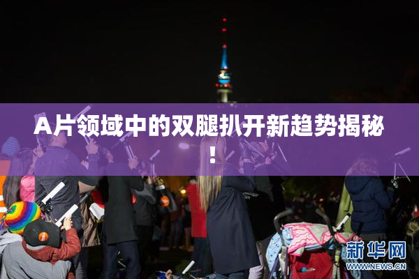 A片领域中的双腿扒开新趋势揭秘！